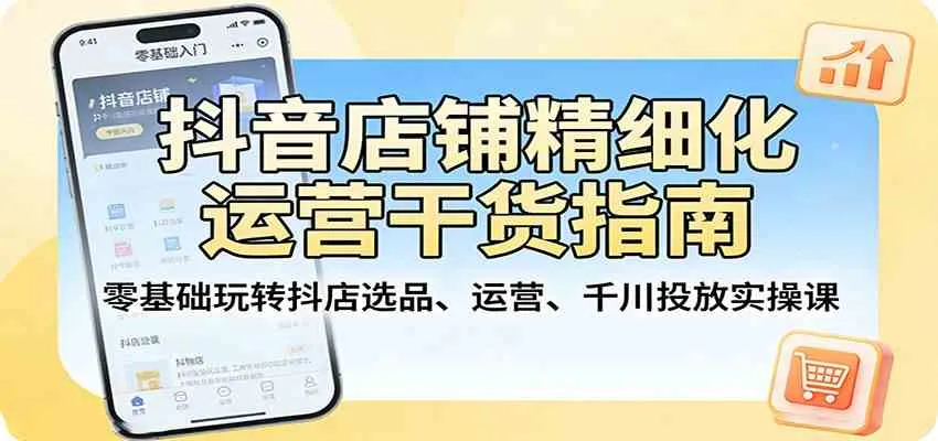 抖音店铺精细化运营干货指南:零基础玩转抖店选品、运营、千川投放实操课-知云阁资源站