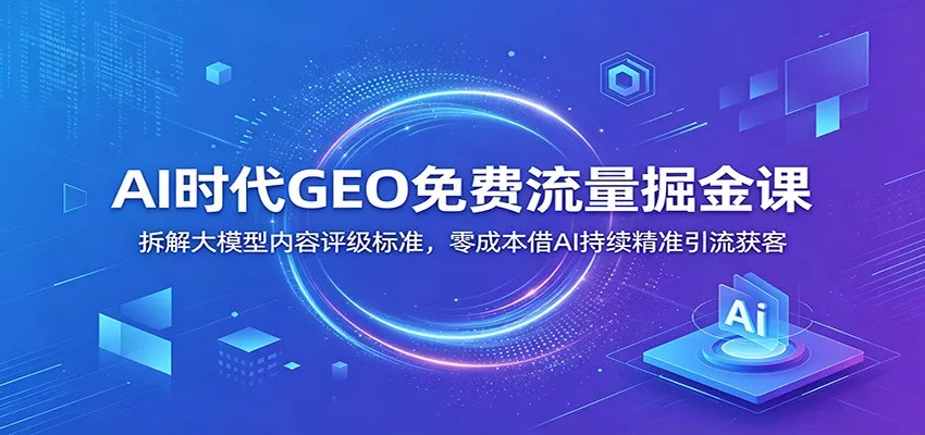 AI时代GEO免费流量掘金课：拆解大模型内容评级标准，零成本借AI持续精准引流获客-知云阁资源站