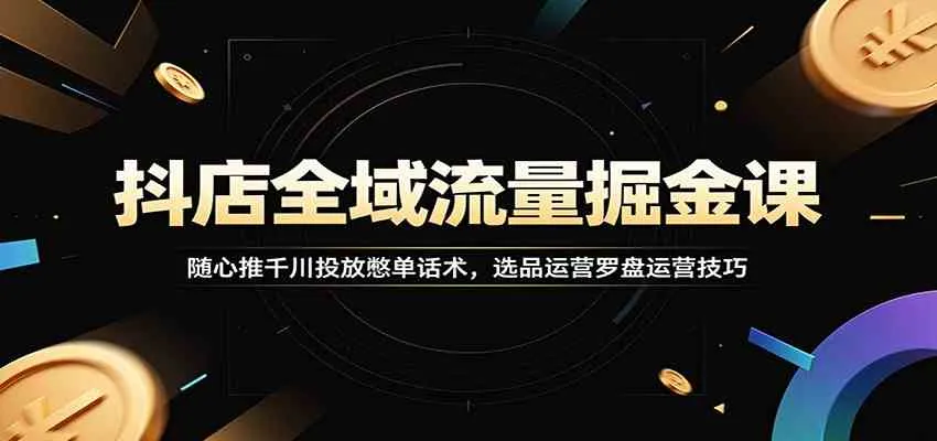 抖店全域流量掘金课：随心推千川投放憋单话术，选品运营罗盘运营技巧-知云阁资源站
