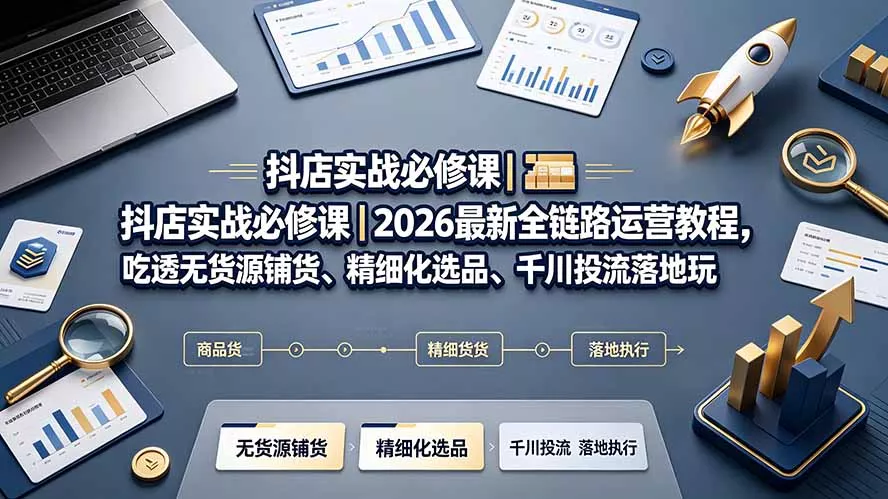 抖店实战必修课｜2026最新全链路运营教程，吃透无货源铺货、精细化选品、千川投流落地玩法-知云阁资源站