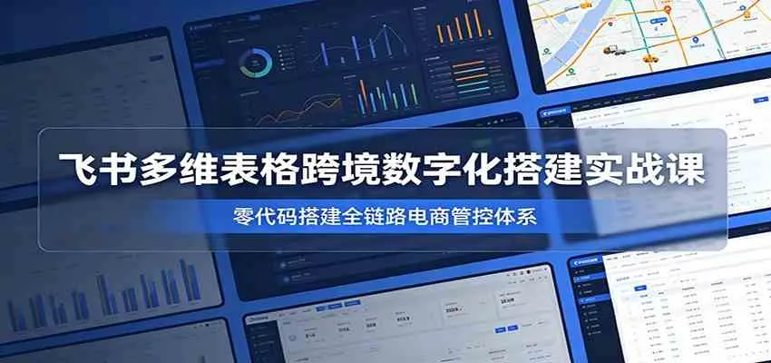 飞书多维表格跨境数字化搭建实战课，零代码搭建全链路电商管控体系-知云阁资源站