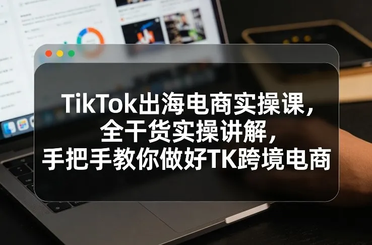 TikTok出海电商实操课,全干货实操讲解,手把手教你做好TK跨境电商-知云阁资源站